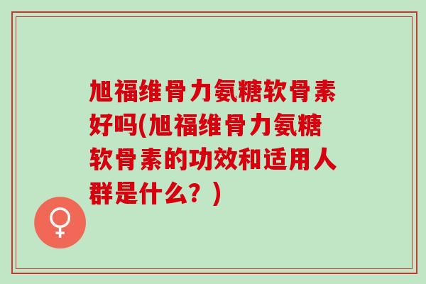 旭福维骨力氨糖软骨素好吗(旭福维骨力氨糖软骨素的功效和适用人群是什么？)