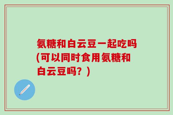 氨糖和白云豆一起吃吗(可以同时食用氨糖和白云豆吗?) 氨糖和白云豆一起吃吗(可以同时食用氨糖和白云豆吗?)