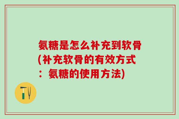 氨糖是怎么补充到软骨(补充软骨的有效方式：氨糖的使用方法)