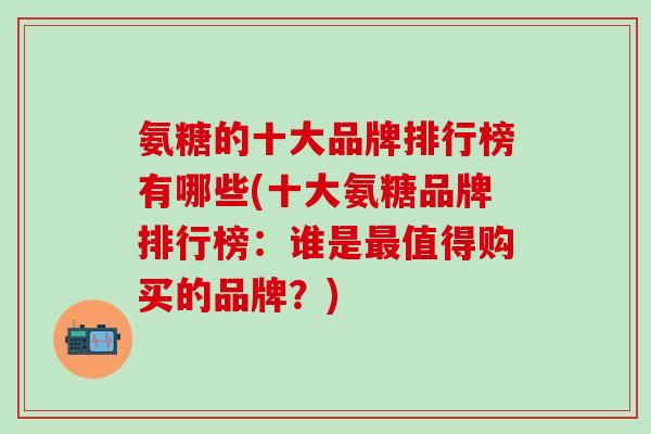 氨糖的十大品牌排行榜有哪些(十大氨糖品牌排行榜:谁是值得购买的品牌?) 氨糖的十大品牌排行榜有哪些(十大氨糖品牌排行榜:谁是值得购买的品牌?)