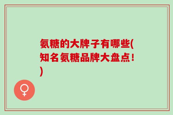 氨糖的大牌子有哪些(知名氨糖品牌大盘点！)