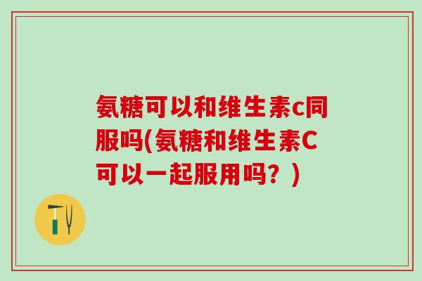 氨糖可以和维生素c同服吗(氨糖和维生素C可以一起服用吗？)