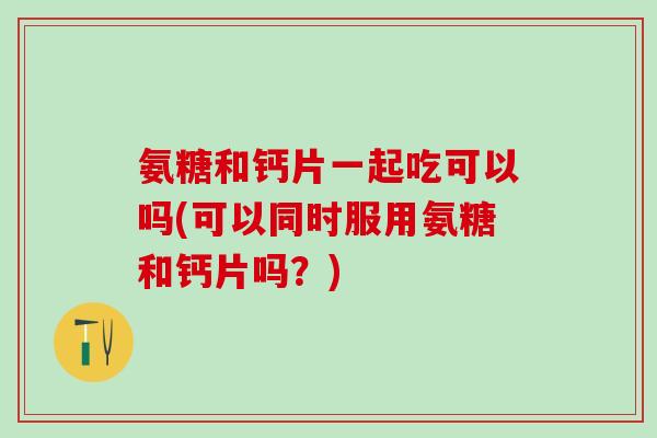氨糖和钙片一起吃可以吗(可以同时服用氨糖和钙片吗？)