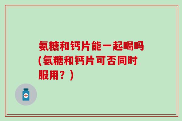 氨糖和钙片能一起喝吗(氨糖和钙片可否同时服用？)