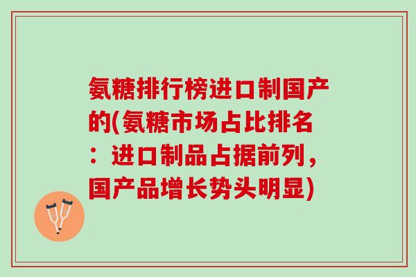 氨糖排行榜进口制国产的(氨糖市场占比排名：进口制品占据前列，国产品增长势头明显)