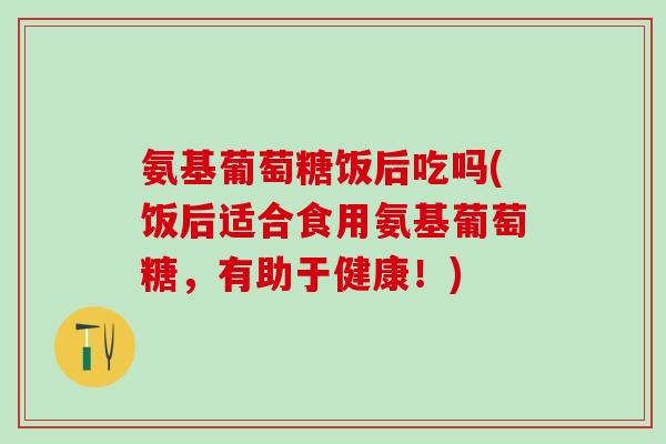 氨基葡萄糖饭后吃吗(饭后适合食用氨基葡萄糖，有助于健康！)
