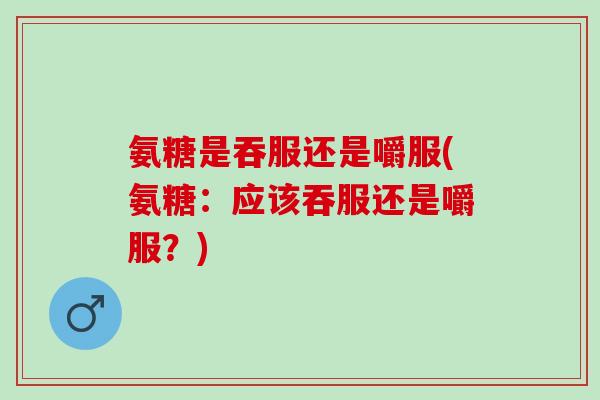 氨糖是吞服还是嚼服(氨糖：应该吞服还是嚼服？)