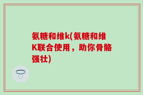氨糖和维k(氨糖和维K联合使用，助你骨骼强壮)