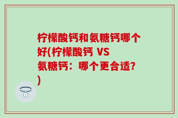 柠檬酸钙和氨糖钙哪个好(柠檬酸钙 VS 氨糖钙:哪个更合适?) 柠檬酸钙和氨糖钙哪个好(柠檬酸钙 VS 氨糖钙:哪个更合适?)