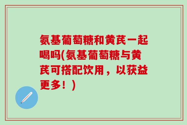氨基葡萄糖和黄芪一起喝吗(氨基葡萄糖与黄芪可搭配饮用，以获益更多！)