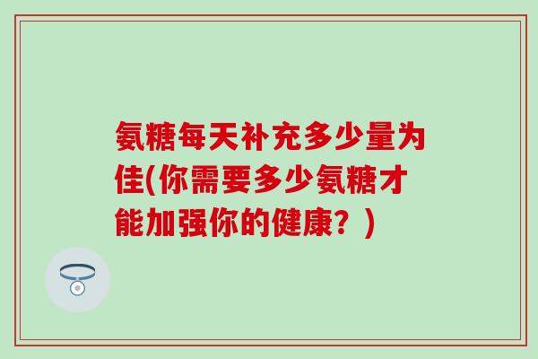 氨糖每天补充多少量为佳(你需要多少氨糖才能加强你的健康？)
