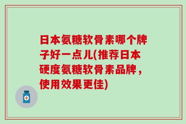 日本氨糖软骨素哪个牌子好一点儿(推荐日本硬度氨糖软骨素品牌，使用效果更佳)