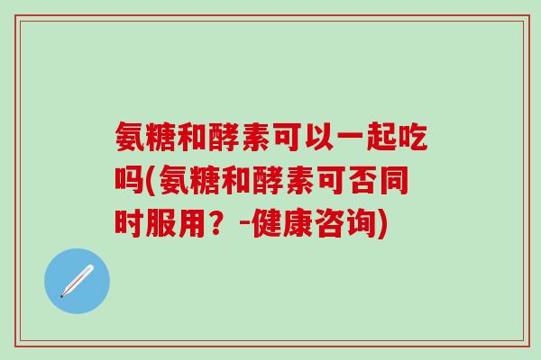 氨糖和酵素可以一起吃吗(氨糖和酵素可否同时服用？-健康咨询)