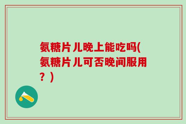 氨糖片儿晚上能吃吗(氨糖片儿可否晚间服用？)