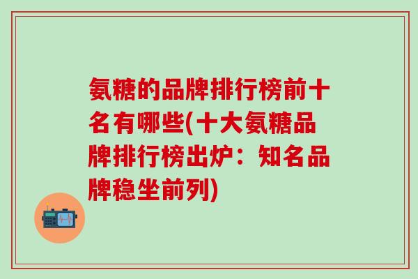 氨糖的品牌排行榜前十名有哪些(十大氨糖品牌排行榜出炉：知名品牌稳坐前列)