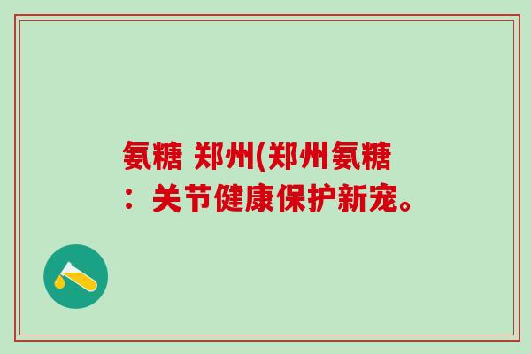 氨糖 郑州(郑州氨糖：关节健康保护新宠。
