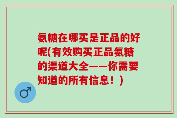 氨糖在哪买是正品的好呢(有效购买正品氨糖的渠道大全——你需要知道的所有信息！)