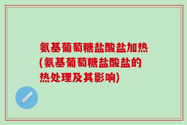 氨基葡萄糖盐酸盐加热(氨基葡萄糖盐酸盐的热处理及其影响)