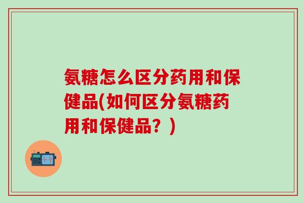 氨糖怎么区分药用和保健品(如何区分氨糖药用和保健品？)