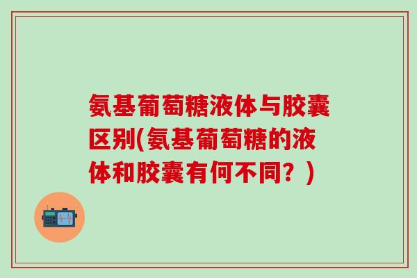氨基葡萄糖液体与胶囊区别(氨基葡萄糖的液体和胶囊有何不同？)