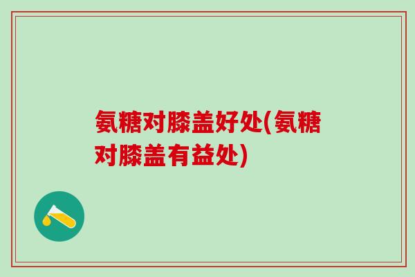 氨糖对膝盖好处(氨糖对膝盖有益处)