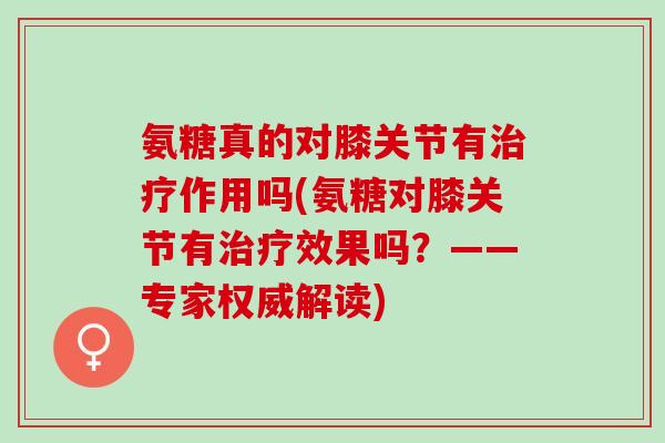 氨糖真的对膝关节有治疗作用吗(氨糖对膝关节有治疗效果吗？——专家权威解读)