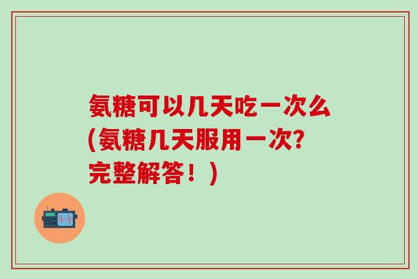 氨糖可以几天吃一次么(氨糖几天服用一次？完整解答！)