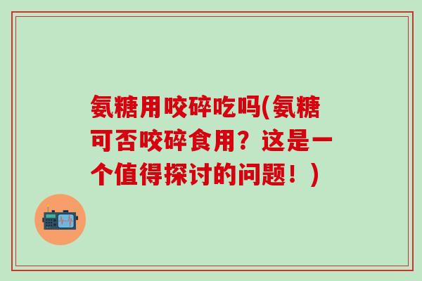 氨糖用咬碎吃吗(氨糖可否咬碎食用？这是一个值得探讨的问题！)