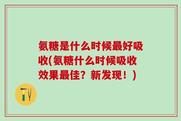 氨糖是什么时候好吸收(氨糖什么时候吸收效果佳？新发现！)