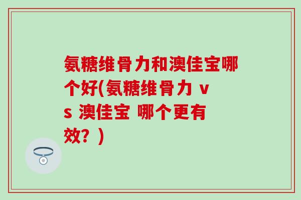 氨糖维骨力和澳佳宝哪个好(氨糖维骨力 vs 澳佳宝 哪个更有效？)