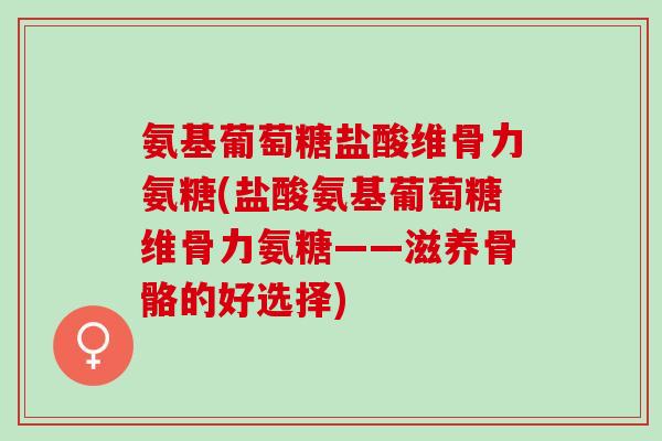 氨基葡萄糖盐酸维骨力氨糖(盐酸氨基葡萄糖维骨力氨糖——滋养骨骼的好选择)