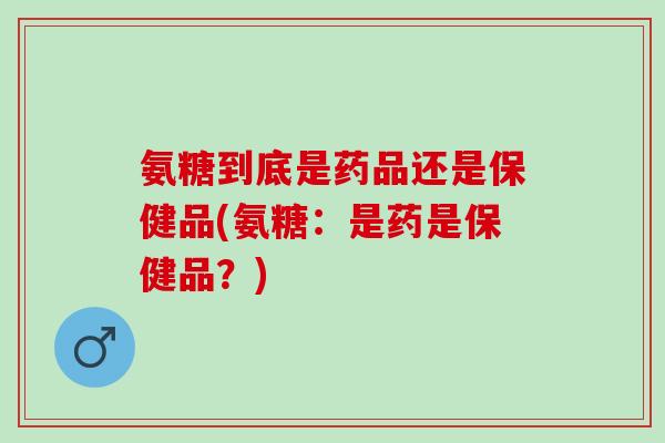 氨糖到底是药品还是保健品(氨糖：是药是保健品？)