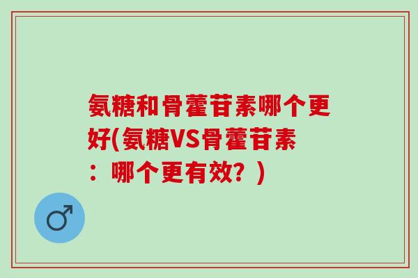 氨糖和骨藿苷素哪个更好(氨糖VS骨藿苷素：哪个更有效？)