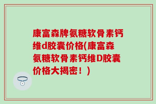 康富森牌氨糖软骨素钙维d胶囊价格(康富森氨糖软骨素钙维D胶囊价格大揭密！)