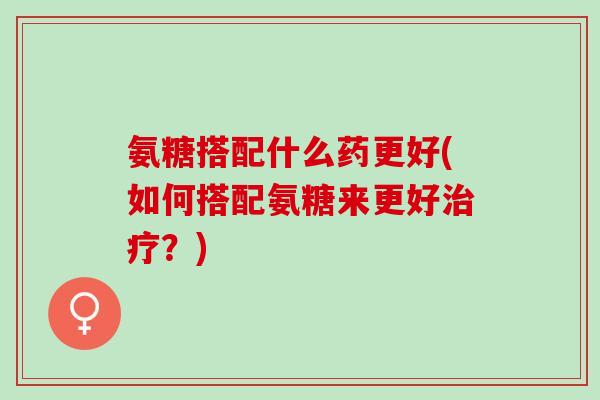 氨糖搭配什么药更好(如何搭配氨糖来更好治疗？)