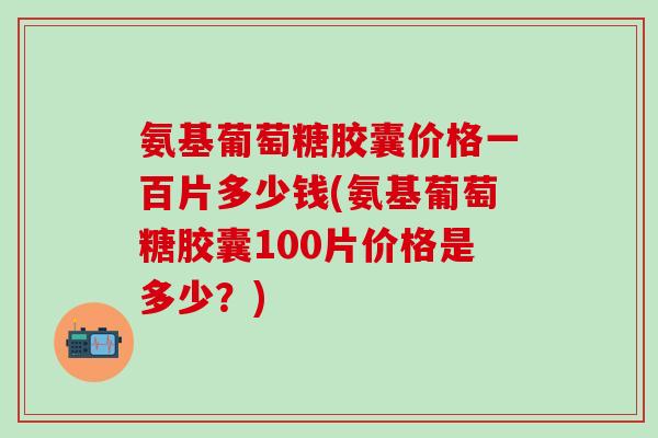 氨基葡萄糖胶囊价格一百片多少钱(氨基葡萄糖胶囊100片价格是多少？)