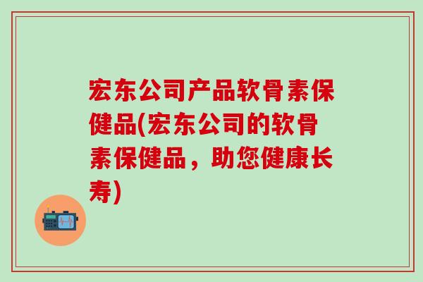 宏东公司产品软骨素保健品(宏东公司的软骨素保健品，助您健康长寿)
