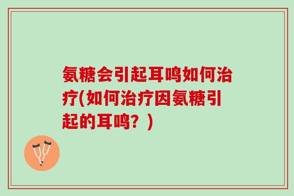 氨糖会引起耳鸣如何治疗(如何治疗因氨糖引起的耳鸣？)