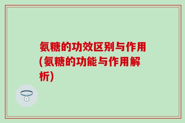 氨糖的功效区别与作用(氨糖的功能与作用解析)