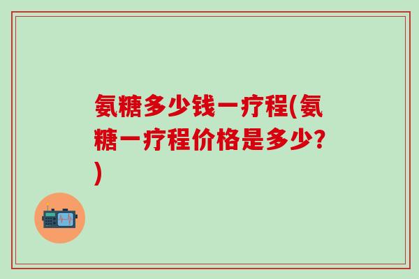 氨糖多少钱一疗程(氨糖一疗程价格是多少？)