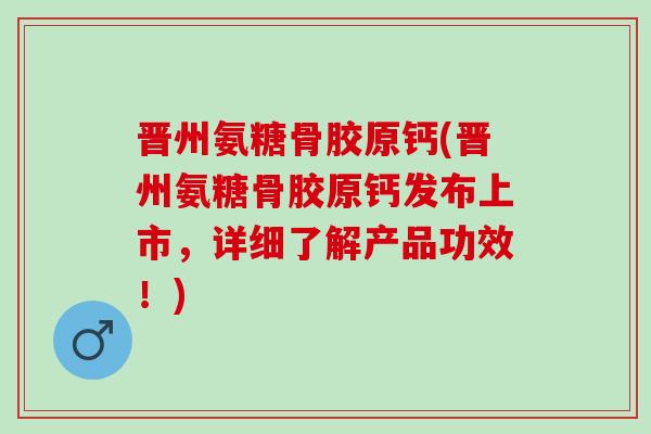 晋州氨糖骨胶原钙(晋州氨糖骨胶原钙发布上市，详细了解产品功效！)