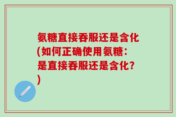 氨糖直接吞服还是含化(如何正确使用氨糖：是直接吞服还是含化？)