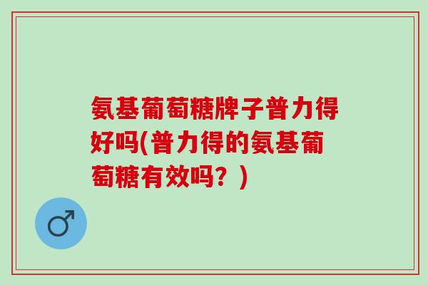 氨基葡萄糖牌子普力得好吗(普力得的氨基葡萄糖有效吗?) 氨基葡萄糖牌子普力得好吗(普力得的氨基葡萄糖有效吗?)