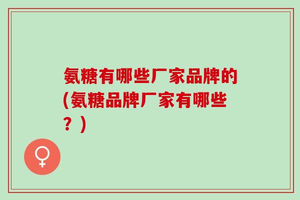 氨糖有哪些厂家品牌的(氨糖品牌厂家有哪些？)