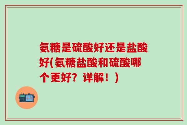 氨糖是硫酸好还是盐酸好(氨糖盐酸和硫酸哪个更好？详解！)