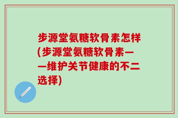 步源堂氨糖软骨素怎样(步源堂氨糖软骨素——维护关节健康的不二选择)