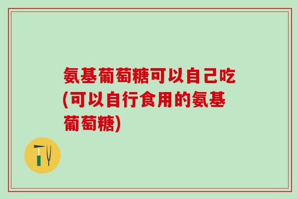 氨基葡萄糖可以自己吃(可以自行食用的氨基葡萄糖)
