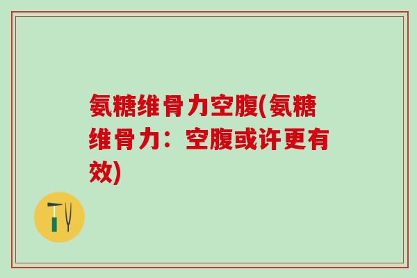 氨糖维骨力空腹(氨糖维骨力：空腹或许更有效)