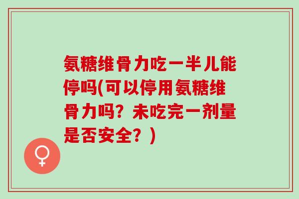 氨糖维骨力吃一半儿能停吗(可以停用氨糖维骨力吗?未吃完一剂量是否安全?) 氨糖维骨力吃一半儿能停吗(可以停用氨糖维骨力吗?未吃完一剂量是否安全?)