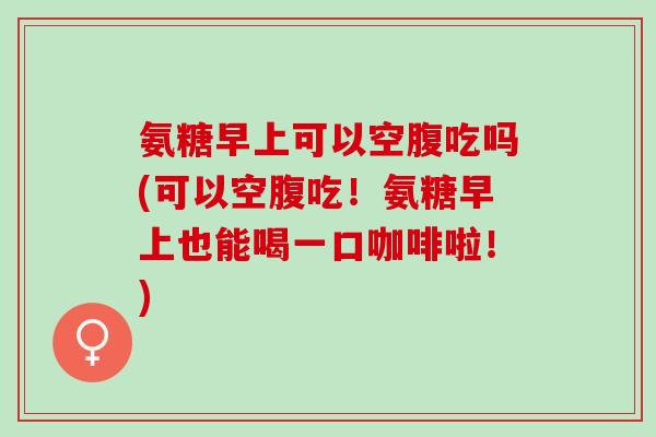 氨糖早上可以空腹吃吗(可以空腹吃！氨糖早上也能喝一口咖啡啦！)